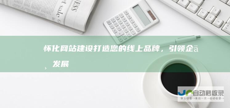怀化网站建设：打造您的线上品牌，引领企业发展新高度！